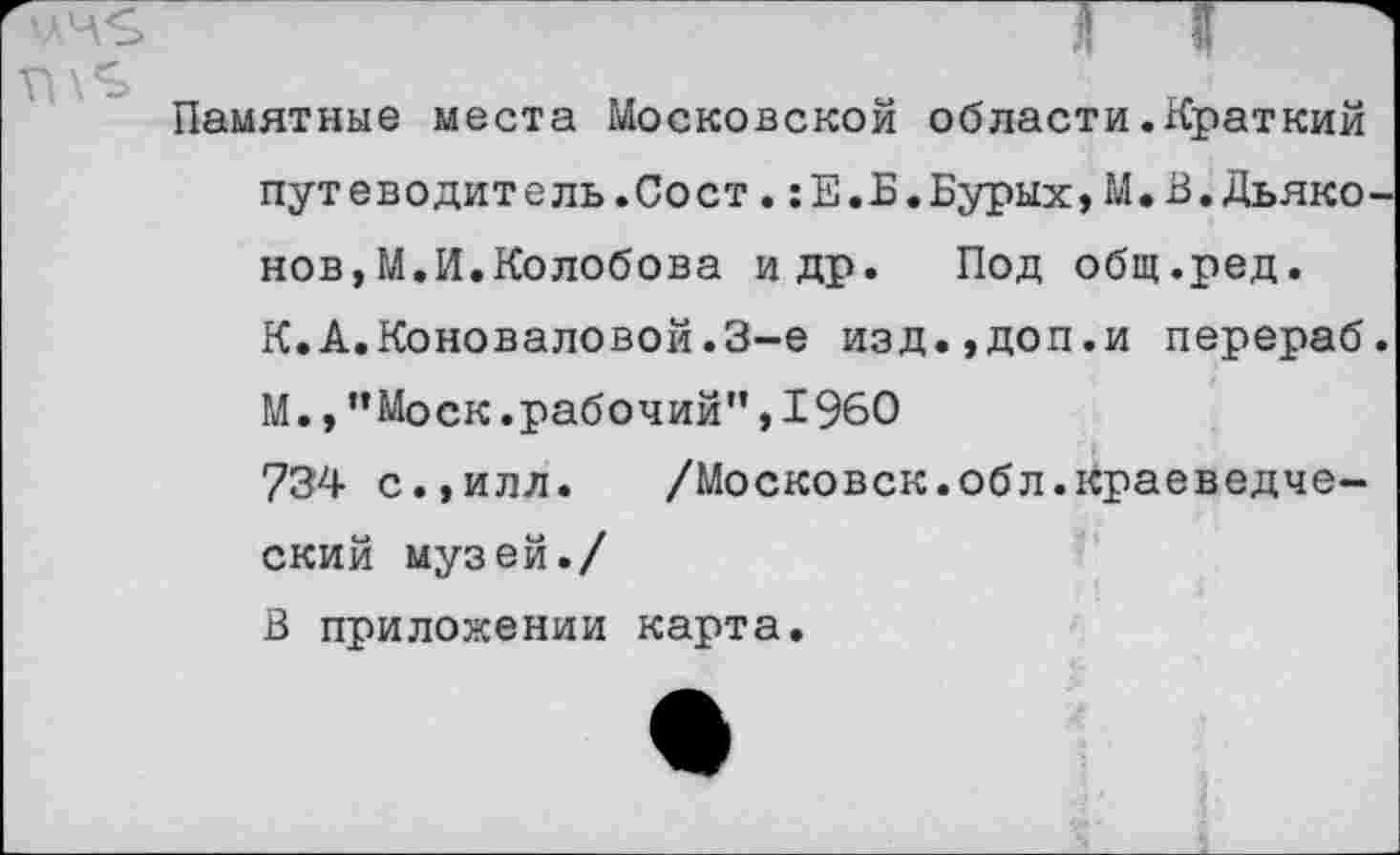 ﻿Памятные места Московской области.Краткий путеводитель.Сост.:Е.Б.Бурых,М.В.Дьяконов, М.И.Колобова и др. Под общ.ред. К.А.Коноваловой.3-е изд.,доп.и перераб. М.,"Моск.рабочий”,1960 734 с.,илл. /Московск.обл.краеведческий музей./ В приложении карта.